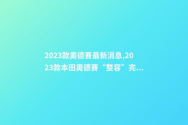 2023款奧德賽最新消息,2023款本田奧德賽“整容”完成-第1張-觀點-玄機派