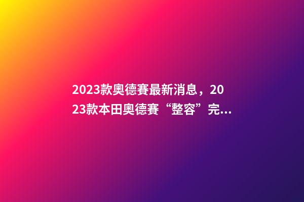 2023款奧德賽最新消息，2023款本田奧德賽“整容”完成-第1張-觀點-玄機派
