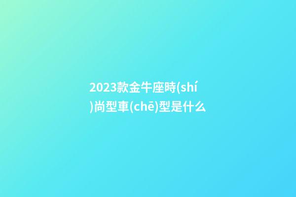 2023款金牛座時(shí)尚型車(chē)型是什么