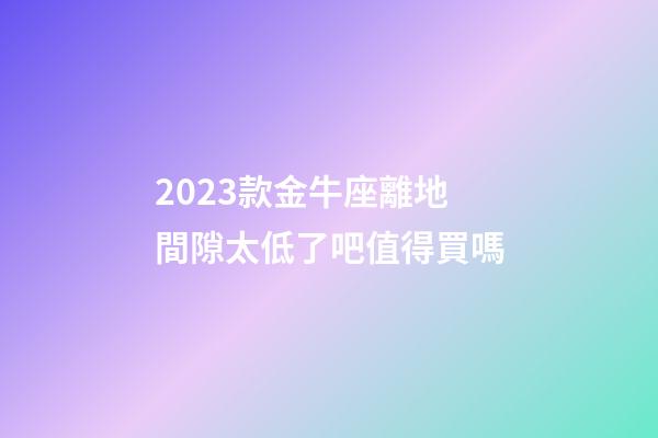 2023款金牛座離地間隙太低了吧值得買嗎