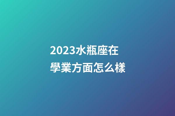 2023水瓶座在學業方面怎么樣-第1張-星座運勢-玄機派