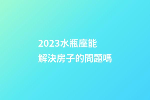2023水瓶座能解決房子的問題嗎