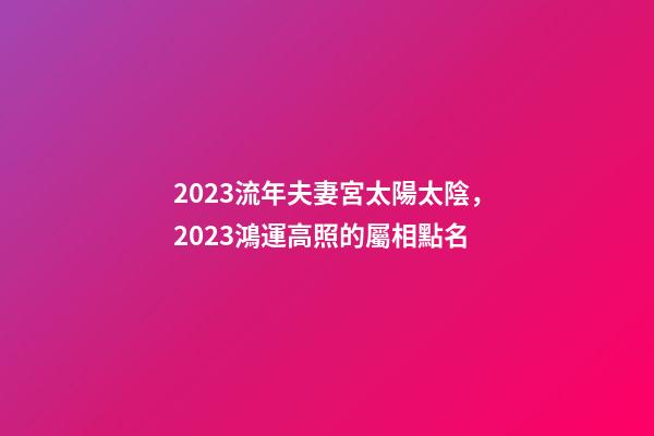 2023流年夫妻宮太陽太陰，2023鴻運高照的屬相點名-第1張-觀點-玄機派