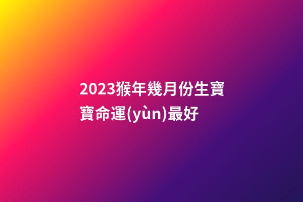 2023猴年幾月份生寶寶命運(yùn)最好