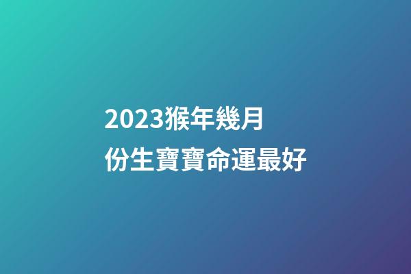 2023猴年幾月份生寶寶命運最好