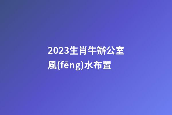 2023生肖牛辦公室風(fēng)水布置