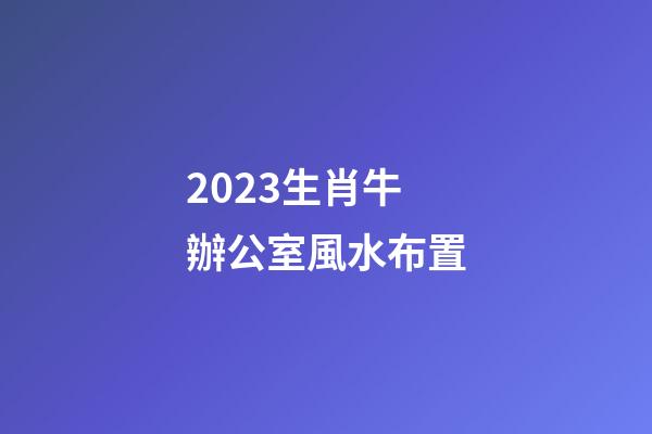 2023生肖牛辦公室風水布置