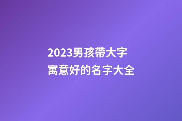 2023男孩帶大字寓意好的名字大全
