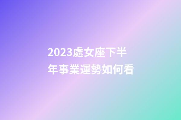 2023處女座下半年事業運勢如何看-第1張-星座運勢-玄機派