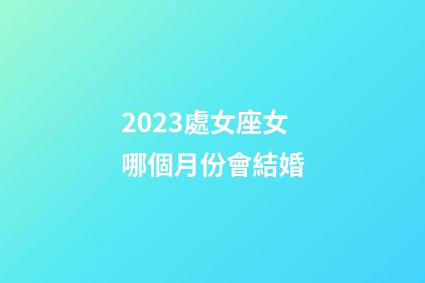 2023處女座女哪個月份會結婚-第1張-星座運勢-玄機派
