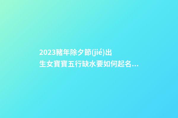 2023豬年除夕節(jié)出生女寶寶五行缺水要如何起名字