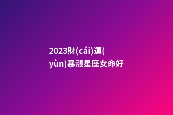 2023財(cái)運(yùn)暴漲星座女命好(2023年哪個(gè)星座運(yùn)氣好，生活幸福)-第1張-觀點(diǎn)-玄機(jī)派