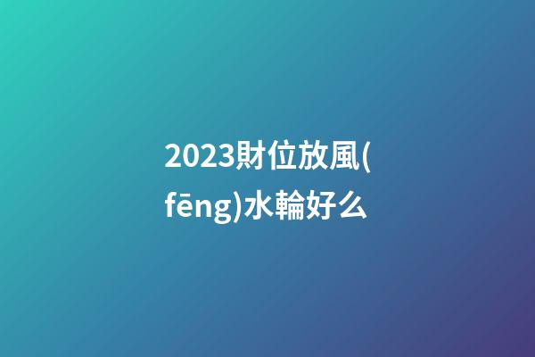 2023財位放風(fēng)水輪好么