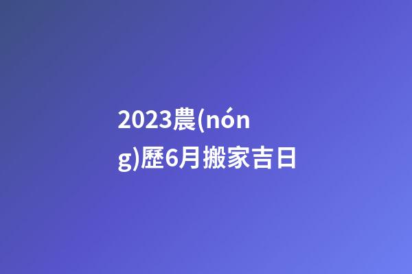 2023農(nóng)歷6月搬家吉日
