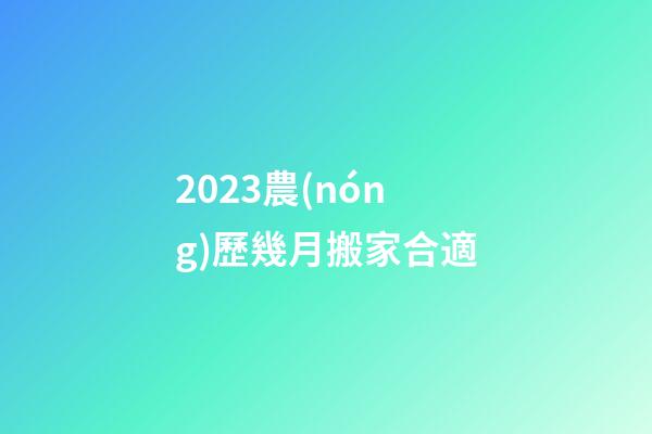 2023農(nóng)歷幾月搬家合適
