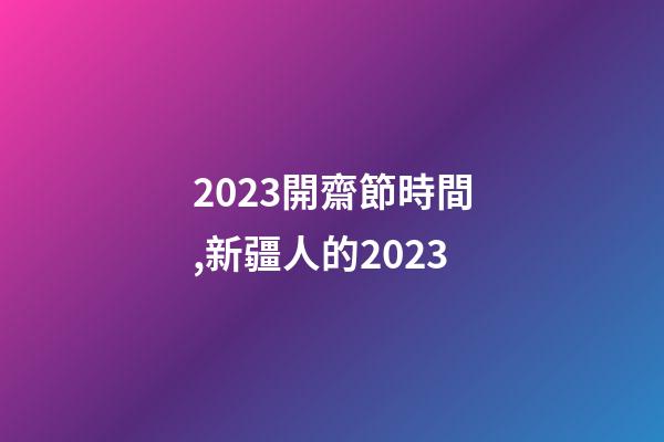 2023開齋節時間,新疆人的2023-第1張-觀點-玄機派