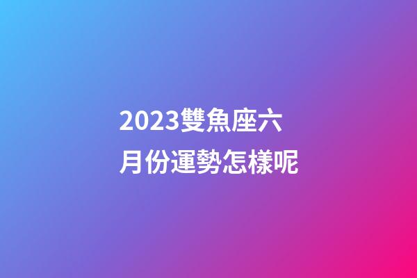 2023雙魚座六月份運勢怎樣呢-第1張-星座運勢-玄機派