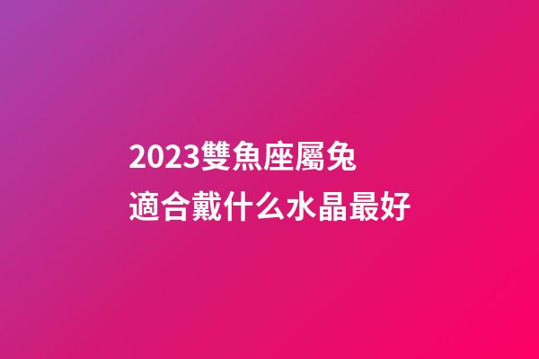 2023雙魚座屬兔適合戴什么水晶最好-第1張-星座運勢-玄機派