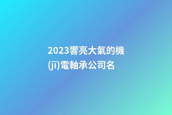 2023響亮大氣的機(jī)電軸承公司名-第1張-公司起名-玄機(jī)派