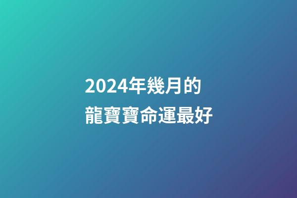 2024年幾月的龍寶寶命運最好(十二生肖在哪月出生最好？準!)-第1張-觀點-玄機派