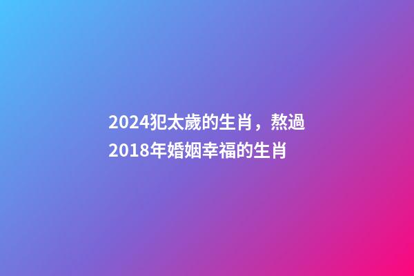 2024犯太歲的生肖，熬過2018年婚姻幸福的生肖-第1張-觀點-玄機派