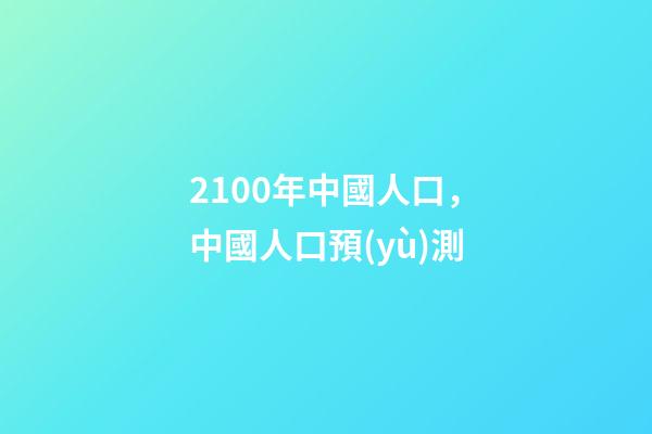 2100年中國人口，中國人口預(yù)測-第1張-觀點-玄機(jī)派