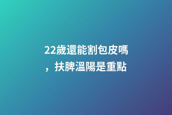 22歲還能割包皮嗎，扶脾溫陽是重點-第1張-觀點-玄機派