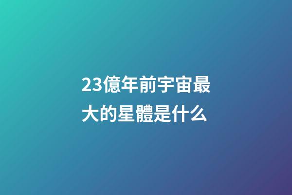 23億年前宇宙最大的星體是什么-第1張-星座運勢-玄機派