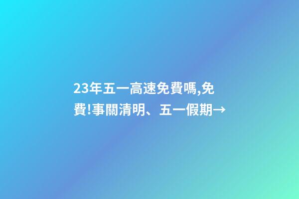 23年五一高速免費嗎,免費!事關清明、五一假期→-第1張-觀點-玄機派