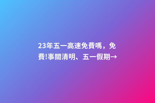 23年五一高速免費嗎，免費!事關清明、五一假期→-第1張-觀點-玄機派