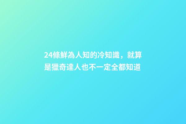 24條鮮為人知的冷知識，就算是獵奇達人也不一定全都知道-第1張-觀點-玄機派