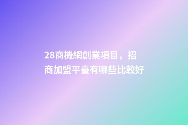 28商機網創業項目，招商加盟平臺有哪些比較好-第1張-觀點-玄機派
