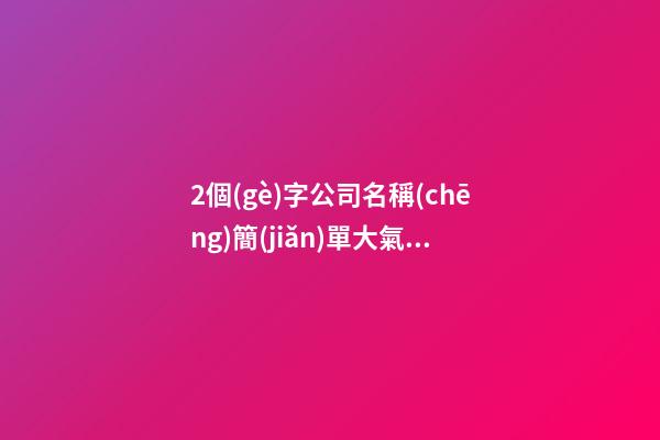 2個(gè)字公司名稱(chēng)簡(jiǎn)單大氣_大氣上檔次的公司名稱(chēng)