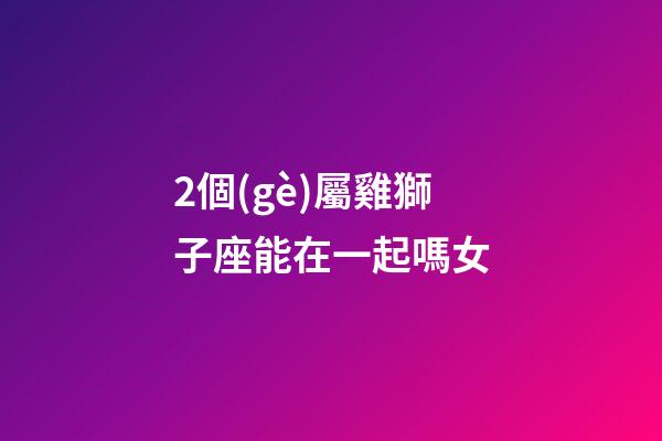 2個(gè)屬雞獅子座能在一起嗎女-第1張-星座運(yùn)勢(shì)-玄機(jī)派