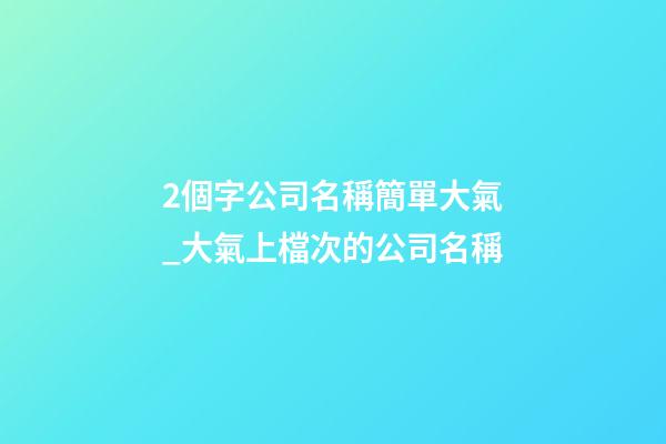 2個字公司名稱簡單大氣_大氣上檔次的公司名稱