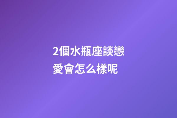 2個水瓶座談戀愛會怎么樣呢-第1張-星座運勢-玄機派