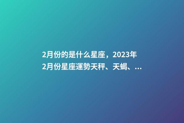 2月份的是什么星座，2023年2月份星座運勢天秤、天蝎、射手、摩羯、水瓶、雙魚座-第1張-觀點-玄機派