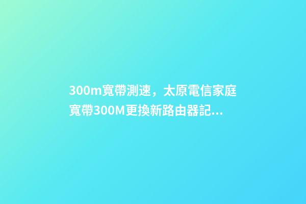 300m寬帶測速，太原電信家庭寬帶300M更換新路由器(百兆路由換千兆)記錄-第1張-觀點-玄機派