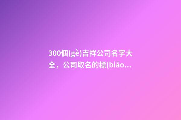 300個(gè)吉祥公司名字大全，公司取名的標(biāo)準(zhǔn)有那些-第1張-公司起名-玄機(jī)派