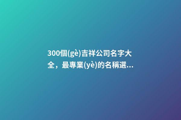 300個(gè)吉祥公司名字大全，最專業(yè)的名稱選取方案！