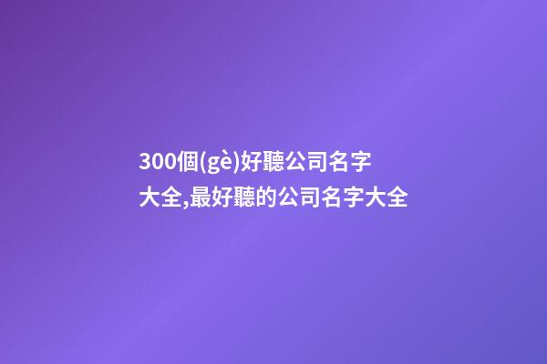 300個(gè)好聽公司名字大全,最好聽的公司名字大全-第1張-公司起名-玄機(jī)派