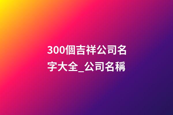 300個吉祥公司名字大全_公司名稱-第1張-公司起名-玄機派