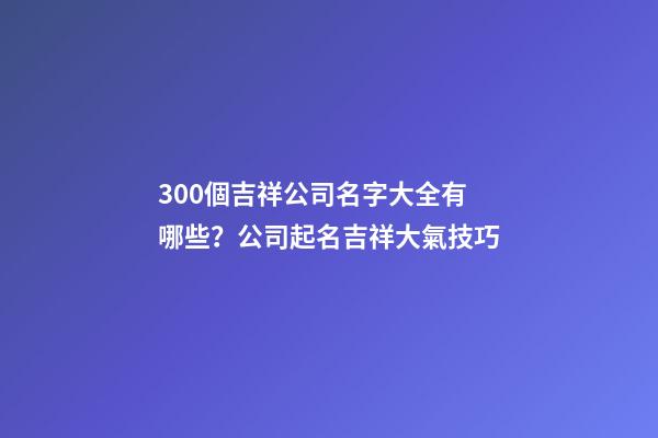 300個吉祥公司名字大全有哪些？公司起名吉祥大氣技巧