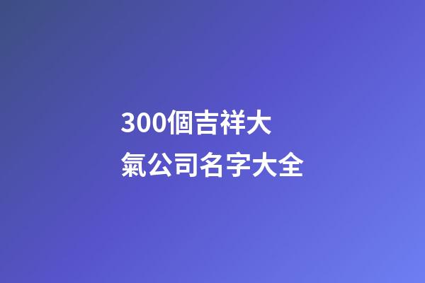 300個吉祥大氣公司名字大全-第1張-公司起名-玄機派