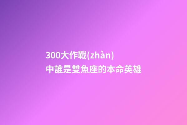 300大作戰(zhàn)中誰是雙魚座的本命英雄-第1張-星座運(yùn)勢-玄機(jī)派