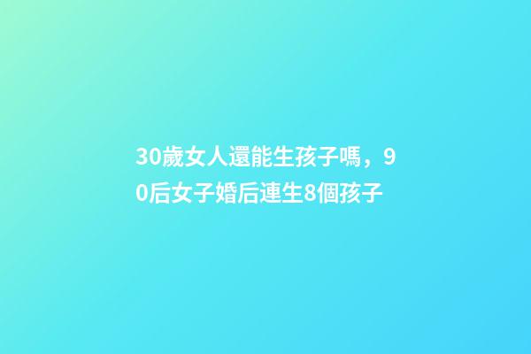 30歲女人還能生孩子嗎，90后女子婚后連生8個孩子-第1張-觀點-玄機派