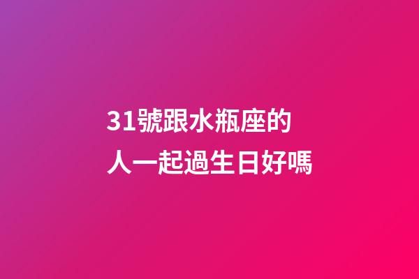 31號跟水瓶座的人一起過生日好嗎-第1張-星座運勢-玄機派