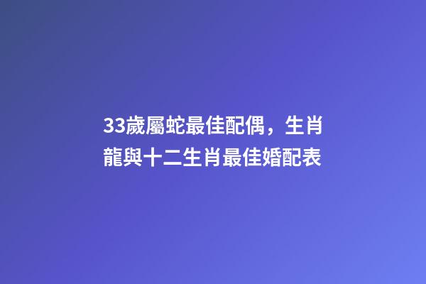 33歲屬蛇最佳配偶，生肖龍與十二生肖最佳婚配表