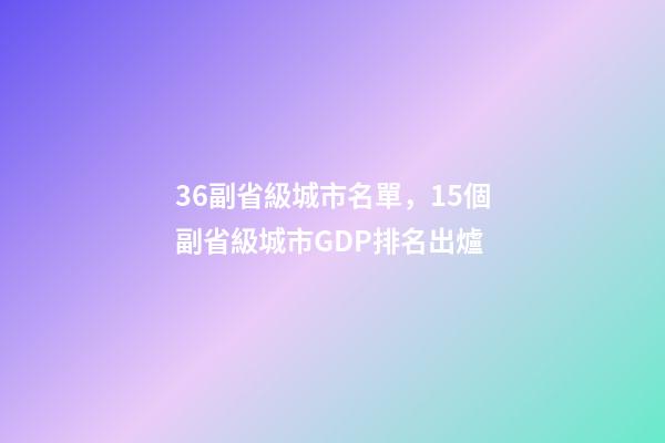 36副省級城市名單，15個副省級城市GDP排名出爐-第1張-觀點-玄機派