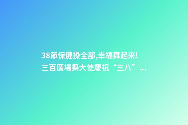 38節保健操全部,幸福舞起來!三百廣場舞大使慶祝“三八”節-第1張-觀點-玄機派